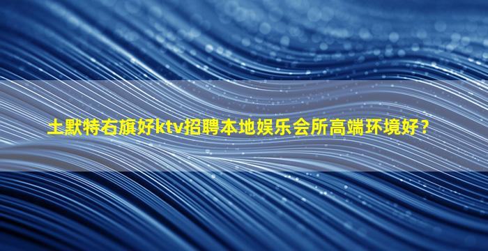 土默特右旗好ktv招聘本地娱乐会所高端环境好？