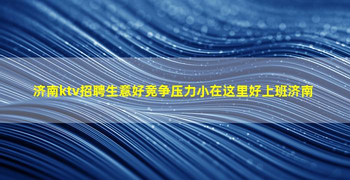 济南ktv招聘生意好竞争压力小在这里好上班济南